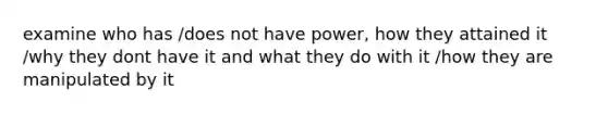 examine who has /does not have power, how they attained it /why they dont have it and what they do with it /how they are manipulated by it