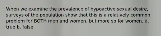 When we examine the prevalence of hypoactive sexual desire, surveys of the population show that this is a relatively common problem for BOTH men and women, but more so for women. a. true b. false