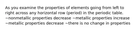 As you examine the properties of elements going from left to right across any horizontal row (period) in the periodic table. ~nonmetallic properties decrease ~metallic properties increase ~metallic properties decrease ~there is no change in properties