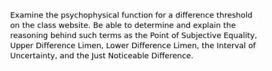 Examine the psychophysical function for a difference threshold on the class website. Be able to determine and explain the reasoning behind such terms as the Point of Subjective Equality, Upper Difference Limen, Lower Difference Limen, the Interval of Uncertainty, and the Just Noticeable Difference.