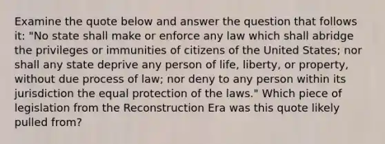 Examine the quote below and answer the question that follows it: "No state shall make or enforce any law which shall abridge the privileges or immunities of citizens of the United States; nor shall any state deprive any person of life, liberty, or property, without due process of law; nor deny to any person within its jurisdiction the equal protection of the laws." Which piece of legislation from the Reconstruction Era was this quote likely pulled from?