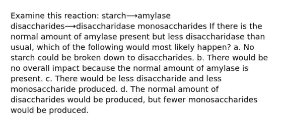 Examine this reaction: starch⟶amylase disaccharides⟶disaccharidase monosaccharides If there is the normal amount of amylase present but less disaccharidase than usual, which of the following would most likely happen? a. No starch could be broken down to disaccharides. b. There would be no overall impact because the normal amount of amylase is present. c. There would be less disaccharide and less monosaccharide produced. d. The normal amount of disaccharides would be produced, but fewer monosaccharides would be produced.