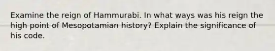 Examine the reign of Hammurabi. In what ways was his reign the high point of Mesopotamian history? Explain the significance of his code.