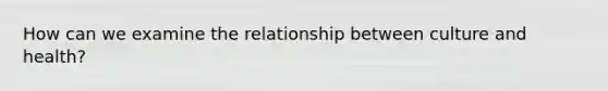 How can we examine the relationship between culture and health?