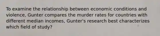 To examine the relationship between economic conditions and violence, Gunter compares the murder rates for countries with different median incomes, Gunter's research best characterizes which field of study?