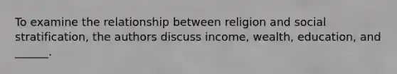 To examine the relationship between religion and social stratification, the authors discuss income, wealth, education, and ______.