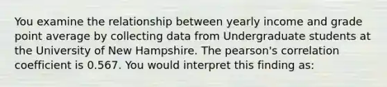 You examine the relationship between yearly income and grade point average by collecting data from Undergraduate students at the University of New Hampshire. The pearson's correlation coefficient is 0.567. You would interpret this finding as: