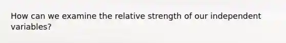 How can we examine the relative strength of our independent variables?