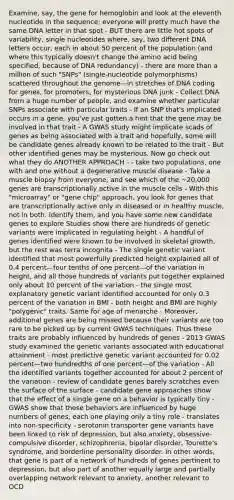 Examine, say, the gene for hemoglobin and look at the eleventh nucleotide in the sequence; everyone will pretty much have the same DNA letter in that spot - BUT there are little hot spots of variability, single nucleotides where, say, two different DNA letters occur, each in about 50 percent of the population (and where this typically doesn't change the amino acid being specified, because of DNA redundancy) - there are more than a million of such "SNPs" (single-nucleotide polymorphisms) scattered throughout the genome—in stretches of DNA coding for genes, for promoters, for mysterious DNA junk - Collect DNA from a huge number of people, and examine whether particular SNPs associate with particular traits - If an SNP that's implicated occurs in a gene, you've just gotten a hint that the gene may be involved in that trait - A GWAS study might implicate scads of genes as being associated with a trait and hopefully, some will be candidate genes already known to be related to the trait - But other identified genes may be mysterious. Now go check out what they do ANOTHER APPROACH - - take two populations, one with and one without a degenerative muscle disease - Take a muscle biopsy from everyone, and see which of the ~20,000 genes are transcriptionally active in the muscle cells - With this "microarray" or "gene chip" approach, you look for genes that are transcriptionally active only in diseased or in healthy muscle, not in both. Identify them, and you have some new candidate genes to explore Studies show there are hundreds of genetic variants were implicated in regulating height - A handful of genes identified were known to be involved in skeletal growth, but the rest was terra incognita - The single genetic variant identified that most powerfully predicted height explained all of 0.4 percent—four tenths of one percent—of the variation in height, and all those hundreds of variants put together explained only about 10 percent of the variation - the single most explanatory genetic variant identified accounted for only 0.3 percent of the variation in BMI - both height and BMI are highly "polygenic" traits. Same for age of menarche - Moreover, additional genes are being missed because their variants are too rare to be picked up by current GWAS techniques. Thus these traits are probably influenced by hundreds of genes - 2013 GWAS study examined the genetic variants associated with educational attainment - most predictive genetic variant accounted for 0.02 percent—two hundredths of one percent—of the variation - All the identified variants together accounted for about 2 percent of the variation - review of candidate genes barely scratches even the surface of the surface - candidate gene approaches show that the effect of a single gene on a behavior is typically tiny - GWAS show that these behaviors are influenced by huge numbers of genes, each one playing only a tiny role - translates into non-specificity - serotonin transporter gene variants have been linked to risk of depression, but also anxiety, obsessive-compulsive disorder, schizophrenia, bipolar disorder, Tourette's syndrome, and borderline personality disorder. In other words, that gene is part of a network of hundreds of genes pertinent to depression, but also part of another equally large and partially overlapping network relevant to anxiety, another relevant to OCD