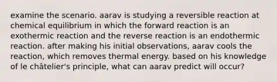 examine the scenario. aarav is studying a reversible reaction at chemical equilibrium in which the forward reaction is an exothermic reaction and the reverse reaction is an endothermic reaction. after making his initial observations, aarav cools the reaction, which removes thermal energy. based on his knowledge of le châtelier's principle, what can aarav predict will occur?