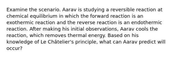 Examine the scenario. Aarav is studying a reversible reaction at chemical equilibrium in which the forward reaction is an exothermic reaction and the reverse reaction is an endothermic reaction. After making his initial observations, Aarav cools the reaction, which removes thermal energy. Based on his knowledge of Le Châtelier's principle, what can Aarav predict will occur?