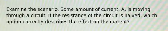 Examine the scenario. Some amount of current, A, is moving through a circuit. If the resistance of the circuit is halved, which option correctly describes the effect on the current?