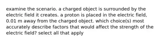 examine the scenario. a charged object is surrounded by the electric field it creates. a proton is placed in the electric field, 0.01 m away from the charged object. which choice(s) most accurately describe factors that would affect the strength of the electric field? select all that apply