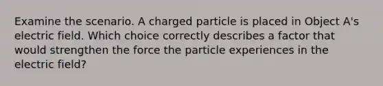 Examine the scenario. A charged particle is placed in Object A's electric field. Which choice correctly describes a factor that would strengthen the force the particle experiences in the electric field?