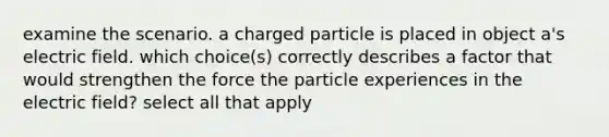 examine the scenario. a charged particle is placed in object a's electric field. which choice(s) correctly describes a factor that would strengthen the force the particle experiences in the electric field? select all that apply