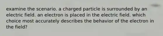 examine the scenario. a charged particle is surrounded by an electric field. an electron is placed in the electric field. which choice most accurately describes the behavior of the electron in the field?