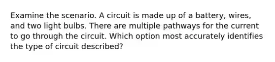 Examine the scenario. A circuit is made up of a battery, wires, and two light bulbs. There are multiple pathways for the current to go through the circuit. Which option most accurately identifies the type of circuit described?