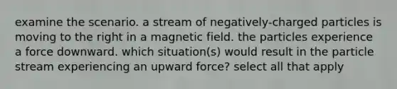 examine the scenario. a stream of negatively-charged particles is moving to the right in a magnetic field. the particles experience a force downward. which situation(s) would result in the particle stream experiencing an upward force? select all that apply