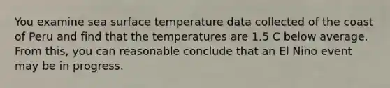 You examine sea surface temperature data collected of the coast of Peru and find that the temperatures are 1.5 C below average. From this, you can reasonable conclude that an El Nino event may be in progress.