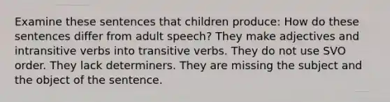 Examine these sentences that children produce: How do these sentences differ from adult speech? They make adjectives and intransitive verbs into transitive verbs. They do not use SVO order. They lack determiners. They are missing the subject and the object of the sentence.