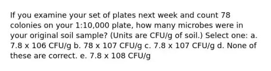 If you examine your set of plates next week and count 78 colonies on your 1:10,000 plate, how many microbes were in your original soil sample? (Units are CFU/g of soil.) Select one: a. 7.8 x 106 CFU/g b. 78 x 107 CFU/g c. 7.8 x 107 CFU/g d. None of these are correct. e. 7.8 x 108 CFU/g