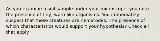 As you examine a soil sample under your microscope, you note the presence of tiny, wormlike organisms. You immediately suspect that these creatures are nematodes. The presence of which characteristics would support your hypothesis? Check all that apply.