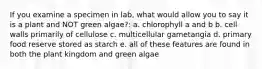 If you examine a specimen in lab, what would allow you to say it is a plant and NOT green algae?: a. chlorophyll a and b b. cell walls primarily of cellulose c. multicellular gametangia d. primary food reserve stored as starch e. all of these features are found in both the plant kingdom and green algae