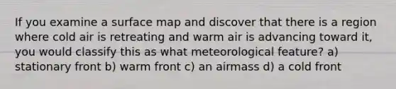 If you examine a surface map and discover that there is a region where cold air is retreating and warm air is advancing toward it, you would classify this as what meteorological feature? a) stationary front b) warm front c) an airmass d) a cold front