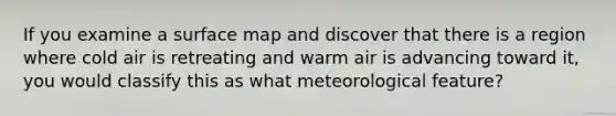 If you examine a surface map and discover that there is a region where cold air is retreating and warm air is advancing toward it, you would classify this as what meteorological feature?