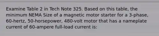 Examine Table 2 in Tech Note 325. Based on this table, the minimum NEMA Size of a magnetic motor starter for a 3-phase, 60-hertz, 50-horsepower, 480-volt motor that has a nameplate current of 60-ampere full-load current is: