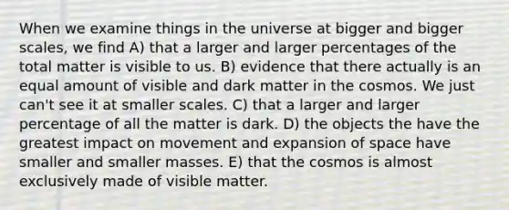 When we examine things in the universe at bigger and bigger scales, we find A) that a larger and larger percentages of the total matter is visible to us. B) evidence that there actually is an equal amount of visible and dark matter in the cosmos. We just can't see it at smaller scales. C) that a larger and larger percentage of all the matter is dark. D) the objects the have the greatest impact on movement and expansion of space have smaller and smaller masses. E) that the cosmos is almost exclusively made of visible matter.