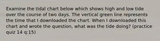 Examine the tidal chart below which shows high and low tide over the course of two days. The vertical green line represents the time that I downloaded the chart. When I downloaded this chart and wrote the question, what was the tide doing? (practice quiz 14 q:15)