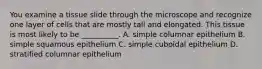 You examine a tissue slide through the microscope and recognize one layer of cells that are mostly tall and elongated. This tissue is most likely to be __________. A. simple columnar epithelium B. simple squamous epithelium C. simple cuboidal epithelium D. stratified columnar epithelium