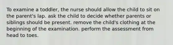 To examine a toddler, the nurse should allow the child to sit on the parent's lap. ask the child to decide whether parents or siblings should be present. remove the child's clothing at the beginning of the examination. perform the assessment from head to toes.