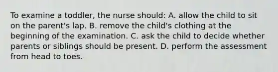 To examine a toddler, the nurse should: A. allow the child to sit on the parent's lap. B. remove the child's clothing at the beginning of the examination. C. ask the child to decide whether parents or siblings should be present. D. perform the assessment from head to toes.