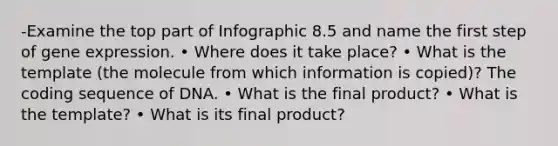 -Examine the top part of Infographic 8.5 and name the first step of <a href='https://www.questionai.com/knowledge/kFtiqWOIJT-gene-expression' class='anchor-knowledge'>gene expression</a>. • Where does it take place? • What is the template (the molecule from which information is copied)? The coding sequence of DNA. • What is the final product? • What is the template? • What is its final product?