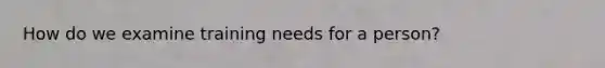 How do we examine training needs for a person?