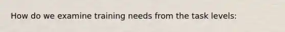 How do we examine training needs from the task levels: