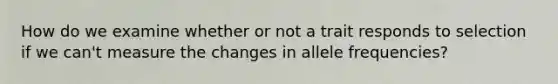 How do we examine whether or not a trait responds to selection if we can't measure the changes in allele frequencies?