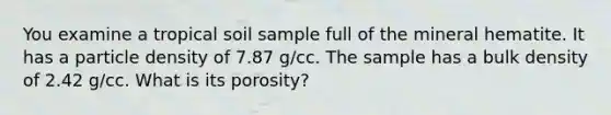 You examine a tropical soil sample full of the mineral hematite. It has a particle density of 7.87 g/cc. The sample has a bulk density of 2.42 g/cc. What is its porosity?