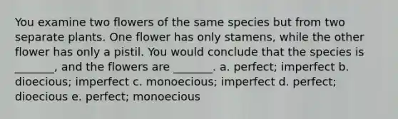 You examine two flowers of the same species but from two separate plants. One flower has only stamens, while the other flower has only a pistil. You would conclude that the species is _______, and the flowers are _______. a. perfect; imperfect b. dioecious; imperfect c. monoecious; imperfect d. perfect; dioecious e. perfect; monoecious