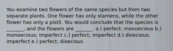 You examine two flowers of the same species but from two separate plants. One flower has only stamens, while the other flower has only a pistil. You would conclude that the species is _______, and the flowers are _______. a.) perfect; monoecious b.) monoecious; imperfect c.) perfect; imperfect d.) dioecious; imperfect e.) perfect; dioecious