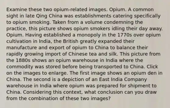 Examine these two opium-related images. Opium. A common sight in late Qing China was establishments catering specifically to opium smoking. Taken from a volume condemning the practice, this picture shows opium smokers idling their day away. Opium. Having established a monopoly in the 1770s over opium cultivation in India, the British greatly expanded their manufacture and export of opium to China to balance their rapidly growing import of Chinese tea and silk. This picture from the 1880s shows an opium warehouse in India where the commodity was stored before being transported to China. Click on the images to enlarge. The first image shows an opium den in China. The second is a depiction of an East India Company warehouse in India where opium was prepared for shipment to China. Considering this context, what conclusion can you draw from the combination of these two images?