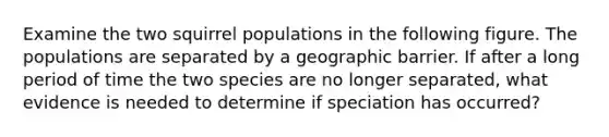 Examine the two squirrel populations in the following figure. The populations are separated by a geographic barrier. If after a long period of time the two species are no longer separated, what evidence is needed to determine if speciation has occurred?