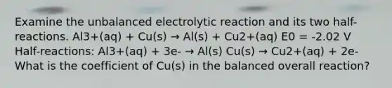 Examine the unbalanced electrolytic reaction and its two half-reactions. Al3+(aq) + Cu(s) → Al(s) + Cu2+(aq) E0 = -2.02 V Half-reactions: Al3+(aq) + 3e- → Al(s) Cu(s) → Cu2+(aq) + 2e- What is the coefficient of Cu(s) in the balanced overall reaction?