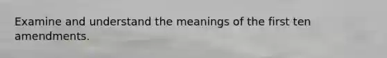 Examine and understand the meanings of the first ten amendments.