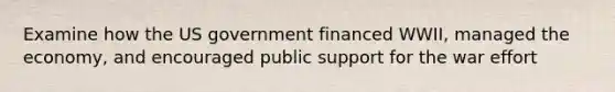 Examine how the US government financed WWII, managed the economy, and encouraged public support for the war effort
