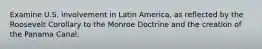 Examine U.S. involvement in Latin America, as reflected by the Roosevelt Corollary to the Monroe Doctrine and the creation of the Panama Canal.