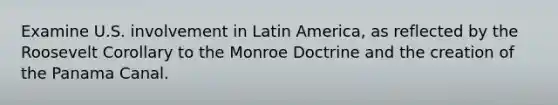 Examine U.S. involvement in Latin America, as reflected by the Roosevelt Corollary to the Monroe Doctrine and the creation of the Panama Canal.