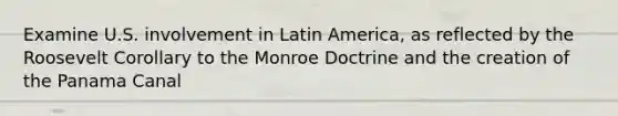 Examine U.S. involvement in Latin America, as reflected by the Roosevelt Corollary to the Monroe Doctrine and the creation of the Panama Canal